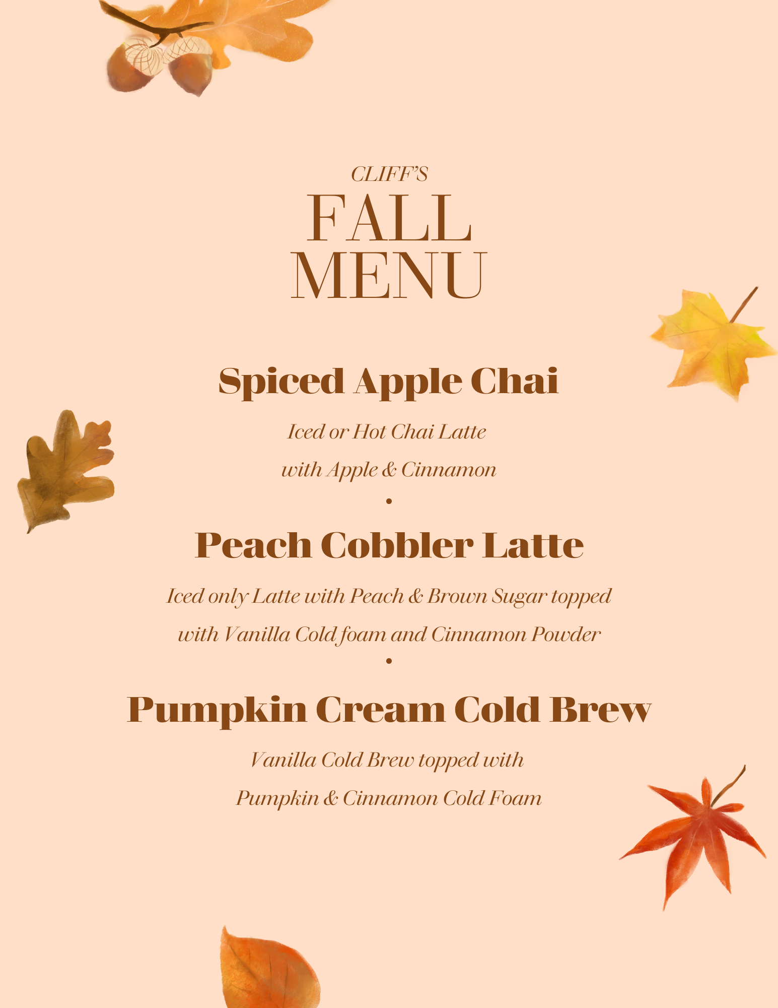Cliff's Fall Menu on a peach background scattered with watercolor autumn leaves and acorns. Spiced Apple Chai: Iced or Hot Chai Latte with Apple and Cinnamon. Peach Cobbler Latte: Iced only Latte with Peach and Brown Sugar topped with Vanilla Cold foam and Cinnamon Powder. Pumpkin Cream Cold Brew: Vanilla Cold Brew topped with Pumpkin and Cinnamon Cold Foam.